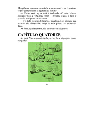 60
Mirapólvora tornara-se o mais belo do mundo, c os vereadores
logo o comunicaram às agências de turismo.
— Então você agora está trabalhando até com plantas
tropicais? Essa é forte, meu filho! — declarou Bigode a Tistu a
primeira vez que se encontraram.
— Foi tudo o que pude fazer por aqueles pobres animais, que
estavam tão aborrecidos longe de seus países! — respondeu
Tistu.
As feras, aquela semana, não comeram um só guarda.
CAPÍTULO QUATORZE
No qual Tistu, a propósito da guerra, faz a si próprio novas
perguntas.
 