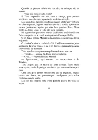 61
Quando os grandes falam em voz alta, as crianças não os
ouvem.
— Você está me ouvindo, Tistu?
E Tistu respondia que sim com a cabeça, para parecer
obediente, mas não estava prestando a mínima atenção.
Mas quando as pessoas grandes começam a falar em voz baixa
e a dizer segredos, logo os meninos apuram o ouvido e procuram
escutar justamente aquilo que não lhes queriam dizer. Neste
ponto são todos iguais e Tistu não fazia exceção.
Há alguns dias que todo o mundo cochichava em Mirapólvora.
Pairava segredo no ar, e até nos tapetes da Casa-que-Brilha.
O Sr. Papai e Dona Mamãe soltavam longos suspiros ao lerem
os jornais.
O criado Carolo e a cozinheira Siá Amélia sussurravam junto
à máquina de lavar pratos. E até o Sr. Trovões parecia ter perdido
seu vozeirão de trombeta.
Tistu apanhava em pleno voo palavras de mau aspecto.
— Tensão... — dizia o Sr. Papai em voz soturna.
— Crise... —respondia Dona Mamãe.
— Agravamento, agravamento... — acrescentava o Sr.
Trovões.
Tistu julgou que se falava de uma doença, ficou muito
preocupado, e saiu de polegar em riste a procurar o enfermo pela
casa.
Uma volta pelo jardim mostrou-lhe que se enganara. Bigode
estava em forma, os puros-sangue cavalgavam pela relva,
Ginástico vendia saúde.
Mas no dia seguinte uma outra palavra estava em todas as
bocas.
 