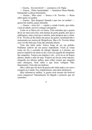 62
— Guerra... Era inevitável! — constatava o Sr. Papai.
— Guerra... Pobre humanidade! — lamentava Dona Mamãe,
balançando a cabeça tristemente.
— Guerra... Mais uma! — frisava o Sr. Trovões. — Resta
saber quem vai ganhar.
— Guerra... Que desgraça! Quando é que isso vai acabar! —
gemia Siá Amélia, quase chorando.
— Guerre... otrra fez! — repetia o criado Carolo, que tinha,
vocês já sabem, um leve sotaque estrangeiro.
Como só se falava em voz baixa, Tistu entendeu que a guerra
devia ser uma coisa feia, uma doença de gente grande, pior que a
embriaguez, mais cruel que a miséria, mais perigosa que o crime.
O Sr. Trovões já lhe falara um pouco da guerra, mostrando-lhe o
monumento aos mortos de Mirapólvora. Mas o Sr. Trovões falara
com voz tão forte que Tistu não entendeu direito.
Tistu não tinha medo. Estava longe de ser um poltrão.
Podíamos achá-lo até um pouco imprudente. Vocês já viram
como ele faz o corrimão de tobogã. Quando ia à piscina, era
preciso impedi-lo de atirar-se dez vezes em seguida do trampolim
dos campeões. Tomava um impulso e zás... ei-lo no ar, de braços
abertos, dando o salto do anjo. Trepava em árvore como macaco,
chegando aos últimos galhos, para colher cerejas que ninguém
mais alcançava. Nem sabia o que fosse vertigem. Não,
francamente, Tistu não era medroso.
Mas a ideia que ele fazia da guerra não tinha nada a ver com a
coragem ou o medo. Era, simplesmente, uma ideia intolerável.
Quis informar-se melhor. A guerra seria mesmo tão horrível
como imaginava? Naturalmente foi Bigode o primeiro que ele
consultou.
 