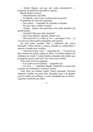 63
— Senhor Bigode, será que não venho incomodá-lo? —
perguntou ao jardineiro, que podava a grama.
Bigode largou a tesoura.
— Absolutamente, meu filho.
— Sr. Bigode, o que é que o senhor pensa da guerra?
O jardineiro fez uma cara espantada.
— Sou contra! — respondeu ele, alisando os bigodes.
— Por que é que o senhor é contra?
— Porque... porque uma guerrinha à-toa pode aniquilar um
grande jardim.
— Aniquilar? Que quer dizer aniquilar?
— Quer dizer destruir, suprimir, reduzir a pó...
— Será possível? E o senhor já viu — prosseguiu Tistu — já
viu com seus olhos jardins aniquilados pela guerra?
Ele mal podia acreditar. Mas o jardineiro não estava
brincando. Tinha baixado a cabeça, franzido as sobrancelhas e
retorcia o bigode entre os dedos.
— Antes não tivesse visto! — respondeu ele. — Vi morrer em
dois minutos um jardim repleto de flores. Vi estufas saltarem em
estilhaços de cristal. E tantas bombas semeadas pelo jardim, que
já ninguém ousaria cultivá-lo! Até a terra estava morta.
Tistu sentia um nó na garganta.
— E de quem era esse jardim? — perguntou ele.
— Era meu... — respondeu Bigode, dando-lhe as costas para
esconder seu sofrimento e retomar a tesoura.
Tistu ficou um instante calado. Estava pensando. Procurou
imaginar o jardim, em torno dele, destruído como o de Bigode,
com as estufas em estilhaços e a terra interditada para as flores...
Lágrimas vieram-lhe aos olhos.
 
