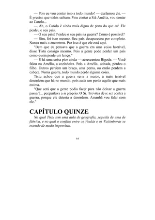 64
— Pois eu vou contar isso a todo mundo! — exclamou ele. —
É preciso que todos saibam. Vou contar a Siá Amélia, vou contar
ao Carolo...
— Ah, o Carolo é ainda mais digno de pena do que eu! Ele
perdeu o seu país.
— O seu país? Perdeu o seu país na guerra? Como é possível?
— Sim, foi isso mesmo. Seu país desapareceu por completo.
Nunca mais o encontrou. Por isso é que ele está aqui.
"Bem que eu pensava que a guerra era uma coisa horrível,
disse Tistu consigo mesmo. Pois a gente pode perder um país
como quem perde um lenço."
— E há uma coisa pior ainda — acrescentou Bigode. — Você
falou na Amélia, a cozinheira. Pois a Amélia, coitada, perdeu o
filho. Outros perdem um braço, uma perna, ou então perdem a
cabeça. Numa guerra, todo mundo perde alguma coisa.
Tistu achou que a guerra seria a maior, a mais terrível
desordem que há no mundo, pois cada um perde aquilo que mais
estima.
"Que será que a gente podia fazer para não deixar a guerra
passar?... perguntava a si próprio. O Sr. Trovões deve ser contra a
guerra, porque ele detesta a desordem. Amanhã vou falar com
ele."
CAPÍTULO QUINZE
No qual Tistu tem uma aula de geografia, seguida de uma de
fábrica, e no qual o conflito entre os Voulás e os Vaitimboras se
estende de modo imprevisto.
 