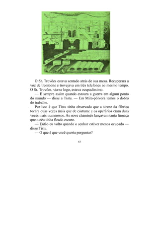 65
O Sr. Trovões estava sentado atrás de sua mesa. Recuperara a
voz de trombone e trovejava em três telefones ao mesmo tempo.
O Sr. Trovões, via-se logo, estava ocupadíssimo.
— É sempre assim quando estoura a guerra em algum ponto
do mundo — disse a Tistu. — Em Mira-pólvora temos o dobro
do trabalho.
Por isso é que Tistu tinha observado que a sirene da fábrica
tocara duas vezes mais que de costume e os operários eram duas
vezes mais numerosos. As nove chaminés lançavam tanta fumaça
que o céu tinha ficado escuro.
— Então eu volto quando o senhor estiver menos ocupado —
disse Tistu.
— O que é que você queria perguntar?
 
