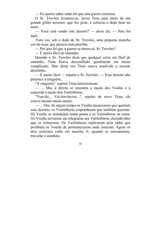 66
— Eu queria saber onde foi que esta guerra estourou.
O Sr. Trovões levantou-se, levou Tistu para junto de um
grande globo terrestre, que fez girar, e colocou o dedo bem no
meio.
— Você está vendo este deserto? — disse ele. — Pois foi
aqui.
Tistu viu, sob o dedo do Sr. Trovões, uma pequena mancha
cor-de-rosa, que parecia uma pastilha.
— Por que foi que a guerra se meteu aí, Sr. Trovões?
— É muito fácil de entender.
Quando o Sr. Trovões dizia que qualquer coisa era fácil de
entender, Tistu ficava desconfiado; geralmente era muito
complicado. Mas desta vez Tistu estava resolvido a escutar
direitinho.
— É muito fácil — repetiu o Sr. Trovões. — Esse deserto não
pertence a ninguém...
"A ninguém", repetiu Tistu interiormente.
— ... Mas à direita se encontra a nação dos Voulás e à
esquerda a nação dos Vaitimboras.
"Vou-lás... Vai-tim-bo-ras...", repetiu de novo Tistu; ele
estava mesmo muito atento.
— ... Ora, há algum tempo os Voulás anunciaram que queriam
esse deserto; os Vaitimboras responderam que também queriam.
Os Voulás se instalaram numa ponta e os Vaitimboras na outra.
Os Voulás enviaram um telegrama aos Vaitimboras, dizendo-lhes
que se retirassem. Os Vaitimboras replicaram pelo rádio que
proibiam os Voulás de permanecerem onde estavam. Agora os
dois exércitos estão em marcha. E, quando se encontrarem,
travarão o combate.
 