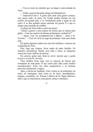 68
— Fica no meio do caminho que vai daqui à outra metade da
Terra.
— Então a guerra não pode chegar até Mirapólvora.
— Impossível não é. A gente sabe onde uma guerra começa,
mas nunca onde vai parar. Os Voulás podem chamar em seu
auxílio um grande país, e os Vaitimboras pedir a ajuda de um
outro. E os dois grandes países entrarão em guerra. É o que se
chama uma extensão do conflito.
A cabeça de Tistu rodava como um motor.
"Afinal a guerra é uma espécie de tiririca que se alastra pelo
globo... Com que espécie de plantas poderíamos combatê-la?"
— Agora, você vai acompanhar-me à fábrica — disse o Sr.
Trovões. — Você irá vê-la no auge da produção. Será uma ótima
aula.
Ele gritou algumas ordens nos seus três telefones, e desceu em
companhia de Tistu.
Este, logo que chegou, ficou surdo de tanto barulho. Os
martelos automáticos batiam com toda a força, as máquinas
roncavam como milhões de piorras.
Era preciso gritar para fazer-se ouvir, mesmo que a gente
tivesse a voz do Sr. Trovões.
Tistu também ficou cego com os repuxos de faíscas que
irrompiam de toda parte. O aço corria pelo chão como riachos
incandescentes. Fazia um calor insuportável, e os homens
pareciam minúsculos e negros.
Após a oficina de fundição, Tistu visitou as de polimento, de
torno, de montagem, bem como as de fuzis, metralhadoras,
tanques, caminhões, etc. Porque a fábrica do Sr. Papai fabricava
tudo o que se relacionasse com guerra, armas e munições.
 