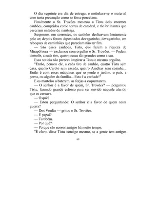 69
O dia seguinte era dia de entrega, e embalava-se o material
com tanta precaução como se fosse porcelana.
Finalmente o Sr. Trovões mostrou a Tistu dois enormes
canhões, compridos como torres de catedral, e tão brilhantes que
pareciam untados de manteiga.
Suspensos em correntes, os canhões deslizavam lentamente
pelo ar; depois foram depositados devagarinho, devagarinho, em
reboques de caminhões que pareciam não ter fim.
— São esses canhões, Tistu, que fazem a riqueza de
Mirapólvora — exclamou com orgulho o Sr. Trovões. — Podem
demolir, a cada tiro, quatro casas tão grandes como a sua.
Essa notícia não pareceu inspirar a Tistu o mesmo orgulho.
"Então, pensou ele, a cada tiro de canhão, quatro Tistu sem
casa, quatro Carolo sem escada, quatro Amélias sem cozinha...
Então é com essas máquinas que se perde o jardim, o país, a
perna, ou alguém da família... Esta é a verdade!"
E os martelos a baterem, as forjas a esquentarem.
— O senhor é a favor de quem, Sr. Trovões? — perguntou
Tistu, fazendo grande esforço para ser ouvido naquele alarido
que os cercava.
— O quê?
— Estou perguntando: O senhor é a favor de quem nesta
guerra?
— Dos Voulás — gritou o Sr. Trovões.
— E papai?
— Também.
— Por quê?
— Porque são nossos amigos há muito tempo.
"É claro, disse Tistu consigo mesmo, se a gente tem amigos
 