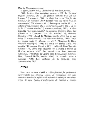 7
Maurice Druon compreende:
Mégarée, teatro, 1942; Le sonneur de bien-aller, novela,
1943; Lettres d'un européen, ensaio, 1944; La dernière
brigade, romance, 1951; Les grandes familles ("La fin des
hommes," I) romance, 1948; La chute des corps ("La fin des
hommes," II), romance, 1950; Rendez-vous aux enfers ("La fin
des hommes," III), romance, 1951; Remarques, ensaio, 1952; La
volupté d'être, romance, 1954; Un voyageur, teatro, 1954; Le roi
de fer ("Les róis maudits," I) romance histórico, 1955; La reine
étranglée ("Les róis maudits," II), romance histórico, 1955; Les
poisons de Ia Couronne ("Les róis maudits," III), romance
histórico, 1956; L'hôtel de Mendez, novela, 1956; La loi des
males ("Les róis maudits," IV), romance histórico, 1957; Tistou
les pouces verts (O Menino ...), 1957; Alexandre le Dieu,
romance mitológico, 1958; La louve de France ("Les róis
maudits," V) romance histórico, 1959; Les lis et le lion ("Les róis
maudits," VI), 1960; Des seigneurs de Ia plaine à Fhôtel de
Mendez, novelas, 1962; Les mémoires de Zeus, romance
mitológico, 1963; Paris, de César à Saint-Louis, ensaio histórico,
1964; Bernard Buffet, ensaio, 1964; Le pouvoir, notas e
máximas, 1965; Les tambours de Ia mémoire, texto
comemorativo, 1965.
NOTA
HÁ CERCA DE SETE ANOS a crítica francesa foi gratamente
surpreendida por Maurice Druon. Já consagrado por seus
romances históricos, oferecia de repente às crianças uma obra-
prima de pura ficção, transbordante de humour e poesia.
 