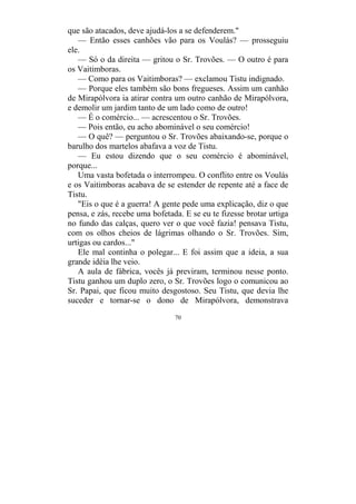 70
que são atacados, deve ajudá-los a se defenderem."
— Então esses canhões vão para os Voulás? — prosseguiu
ele.
— Só o da direita — gritou o Sr. Trovões. — O outro é para
os Vaitimboras.
— Como para os Vaitimboras? — exclamou Tistu indignado.
— Porque eles também são bons fregueses. Assim um canhão
de Mirapólvora ia atirar contra um outro canhão de Mirapólvora,
e demolir um jardim tanto de um lado como de outro!
— É o comércio... — acrescentou o Sr. Trovões.
— Pois então, eu acho abominável o seu comércio!
— O quê? — perguntou o Sr. Trovões abaixando-se, porque o
barulho dos martelos abafava a voz de Tistu.
— Eu estou dizendo que o seu comércio é abominável,
porque...
Uma vasta bofetada o interrompeu. O conflito entre os Voulás
e os Vaitimboras acabava de se estender de repente até a face de
Tistu.
"Eis o que é a guerra! A gente pede uma explicação, diz o que
pensa, e zás, recebe uma bofetada. E se eu te fizesse brotar urtiga
no fundo das calças, quero ver o que você fazia! pensava Tistu,
com os olhos cheios de lágrimas olhando o Sr. Trovões. Sim,
urtigas ou cardos..."
Ele mal continha o polegar... E foi assim que a ideia, a sua
grande idéia lhe veio.
A aula de fábrica, vocês já previram, terminou nesse ponto.
Tistu ganhou um duplo zero, o Sr. Trovões logo o comunicou ao
Sr. Papai, que ficou muito desgostoso. Seu Tistu, que devia lhe
suceder e tornar-se o dono de Mirapólvora, demonstrava
 