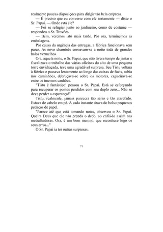 71
realmente poucas disposições para dirigir tão bela empresa.
— É preciso que eu converse com ele seriamente — disse o
Sr. Papai. — Onde está ele?
— Foi se refugiar junto ao jardineiro, como de costume —
respondeu o Sr. Trovões.
— Bem, veremos isto mais tarde. Por ora, terminemos as
embalagens.
Por causa da urgência das entregas, a fábrica funcionava sem
parar. As nove chaminés coroavam-se a noite toda de grandes
halos vermelhos.
Ora, aquela noite, o Sr. Papai, que não tivera tempo de jantar e
fiscalizava o trabalho das várias oficinas do alto de uma pequena
torre envidraçada, teve uma agradável surpresa. Seu Tistu voltara
à fábrica e passava lentamente ao longo das caixas de fuzis, subia
nos caminhões, debruçava-se sobre os motores, esgueirava-se
entre os imensos canhões.
"Tistu é fantástico! pensou o Sr. Papai. Está se esforçando
para recuperar os pontos perdidos com seu duplo zero... Não se
deve perder a esperança!"
Tistu, realmente, jamais parecera tão sério e tão atarefado.
Estava de cabelo em pé. A cada instante tirava do bolso pequenos
pedaços de papel.
"Parece até que está tomando notas, observou o Sr. Papai.
Queira Deus que ele não prenda o dedo, ao enfiá-lo assim nas
metralhadoras. Ora, é um bom menino, que reconhece logo os
seus erros..."
O Sr. Papai ia ter outras surpresas.
 
