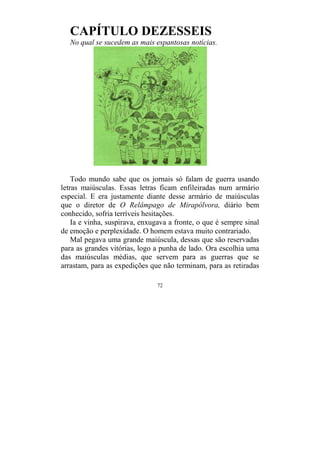 72
CAPÍTULO DEZESSEIS
No qual se sucedem as mais espantosas notícias.
Todo mundo sabe que os jornais só falam de guerra usando
letras maiúsculas. Essas letras ficam enfileiradas num armário
especial. E era justamente diante desse armário de maiúsculas
que o diretor de O Relâmpago de Mirapólvora, diário bem
conhecido, sofria terríveis hesitações.
Ia e vinha, suspirava, enxugava a fronte, o que é sempre sinal
de emoção e perplexidade. O homem estava muito contrariado.
Mal pegava uma grande maiúscula, dessas que são reservadas
para as grandes vitórias, logo a punha de lado. Ora escolhia uma
das maiúsculas médias, que servem para as guerras que se
arrastam, para as expedições que não terminam, para as retiradas
 