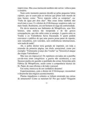 73
imprevistas. Mas essa maiúscula também não servia: voltava para
o armário.
Num certo momento pareceu decidir-se pelas pequenas letras
capitais, que se usam para as notícias que põem todo mundo de
mau humor, como: "Novo imposto sobre as compotas", ou:
"Falta de água por dois dias". Mas essas letras também não
resolviam o caso. E o diretor de O Relâmpago suspirava cada vez
mais fundo. Realmente, era um homem no auge da contrariedade.
Ele devia anunciar aos habitantes de Mirapólvora, seus fiéis
leitores, uma notícia tão inesperada e de tão graves
consequências, que não sabia como se arranjar. A guerra entre os
Voulás e os Vaitimboras havia fracassado. E quem poderá
convencer o público de que uma guerra possa parar de repente,
sem vencedores, sem vencidos, sem conferências internacionais,
sem nada de nada?
Ah, o pobre diretor teria gostado de imprimir, em toda a
extensão da primeira página, um título sensacional, como por
exemplo: "Fulminante avanço dos Voulás" ou "Irresistível ataque
das tropas Vaitimboras".
Mas isso era impossível. Os repórteres enviados até a pastilha
cor-de-rosa eram categóricos: a guerra não acontecera, e seu
fracasso punha em questão a qualidade das armas fornecidas pela
Fábrica de Mirapólvora, assim como a competência técnica do
Sr. Papai, de suas oficinas e de todo o pessoal.
Em suma, tratava-se de um verdadeiro desastre!
Experimentemos, com o diretor de O Relâmpago, reconstituir
o desenrolar dos trágicos acontecimentos.
Plantas trepadeiras e colantes se tinham enraizado nas caixas
de armamento! Como se meteram lá? Por que razão? Ninguém
 