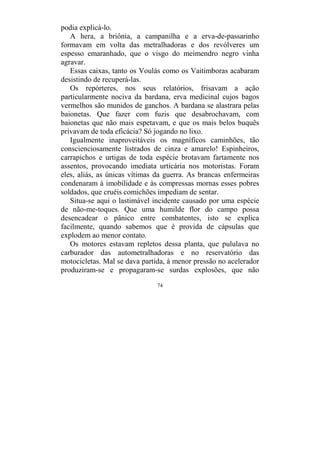 74
podia explicá-lo.
A hera, a briônia, a campanilha e a erva-de-passarinho
formavam em volta das metralhadoras e dos revólveres um
espesso emaranhado, que o visgo do meimendro negro vinha
agravar.
Essas caixas, tanto os Voulás como os Vaitimboras acabaram
desistindo de recuperá-las.
Os repórteres, nos seus relatórios, frisavam a ação
particularmente nociva da bardana, erva medicinal cujos bagos
vermelhos são munidos de ganchos. A bardana se alastrara pelas
baionetas. Que fazer com fuzis que desabrochavam, com
baionetas que não mais espetavam, e que os mais belos buquês
privavam de toda eficácia? Só jogando no lixo.
Igualmente inaproveitáveis os magníficos caminhões, tão
conscienciosamente listrados de cinza e amarelo! Espinheiros,
carrapichos e urtigas de toda espécie brotavam fartamente nos
assentos, provocando imediata urticária nos motoristas. Foram
eles, aliás, as únicas vítimas da guerra. As brancas enfermeiras
condenaram à imobilidade e às compressas mornas esses pobres
soldados, que cruéis comichões impediam de sentar.
Situa-se aqui o lastimável incidente causado por uma espécie
de não-me-toques. Que uma humilde flor do campo possa
desencadear o pânico entre combatentes, isto se explica
facilmente, quando sabemos que é provida de cápsulas que
explodem ao menor contato.
Os motores estavam repletos dessa planta, que pululava no
carburador das autometralhadoras e no reservatório das
motocicletas. Mal se dava partida, à menor pressão no acelerador
produziram-se e propagaram-se surdas explosões, que não
 