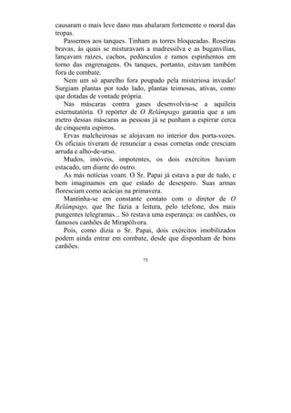 75
causaram o mais leve dano mas abalaram fortemente o moral das
tropas.
Passemos aos tanques. Tinham as torres bloqueadas. Roseiras
bravas, às quais se misturavam a madressilva e as buganvílias,
lançavam raízes, cachos, pedúnculos e ramos espinhentos em
torno das engrenagens. Os tanques, portanto, estavam também
fora de combate.
Nem um só aparelho fora poupado pela misteriosa invasão!
Surgiam plantas por todo lado, plantas teimosas, ativas, como
que dotadas de vontade própria.
Nas máscaras contra gases desenvolvia-se a aquileia
esternutatória. O repórter de O Relâmpago garantia que a um
metro dessas máscaras as pessoas já se punham a espirrar cerca
de cinquenta espirros.
Ervas malcheirosas se alojavam no interior dos porta-vozes.
Os oficiais tiveram de renunciar a essas cornetas onde cresciam
arruda e alho-de-urso.
Mudos, imóveis, impotentes, os dois exércitos haviam
estacado, um diante do outro.
As más notícias voam. O Sr. Papai já estava a par de tudo, e
bem imaginamos em que estado de desespero. Suas armas
floresciam como acácias na primavera.
Mantinha-se em constante contato com o diretor de O
Relâmpago, que lhe fazia a leitura, pelo telefone, dos mais
pungentes telegramas... Só restava uma esperança: os canhões, os
famosos canhões de Mirapólvora.
Pois, como dizia o Sr. Papai, dois exércitos imobilizados
podem ainda entrar em combate, desde que disponham de bons
canhões.
 
