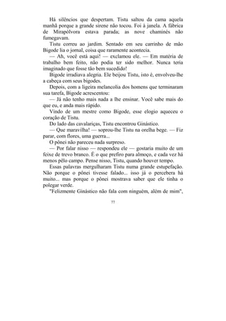 77
Há silêncios que despertam. Tistu saltou da cama aquela
manhã porque a grande sirene não tocou. Foi à janela. A fábrica
de Mirapólvora estava parada; as nove chaminés não
fumegavam.
Tistu correu ao jardim. Sentado em seu carrinho de mão
Bigode lia o jornal, coisa que raramente acontecia.
— Ah, você está aqui! — exclamou ele. — Em matéria de
trabalho bem feito, não podia ter sido melhor. Nunca teria
imaginado que fosse tão bem sucedido!
Bigode irradiava alegria. Ele beijou Tistu, isto é, envolveu-lhe
a cabeça com seus bigodes.
Depois, com a ligeira melancolia dos homens que terminaram
sua tarefa, Bigode acrescentou:
— Já não tenho mais nada a lhe ensinar. Você sabe mais do
que eu, e anda mais rápido.
Vindo de um mestre como Bigode, esse elogio aqueceu o
coração de Tistu.
Do lado das cavalariças, Tistu encontrou Ginástico.
— Que maravilha! — soprou-lhe Tistu na orelha bege. — Fiz
parar, com flores, uma guerra...
O pônei não pareceu nada surpreso.
— Por falar nisso — respondeu ele — gostaria muito de um
feixe de trevo branco. É o que prefiro para almoço, e cada vez há
menos pêlo campo. Pense nisso, Tistu, quando houver tempo.
Essas palavras mergulharam Tistu numa grande estupefação.
Não porque o pônei tivesse falado... isso já o percebera há
muito... mas porque o pônei mostrava saber que ele tinha o
polegar verde.
"Felizmente Ginástico não fala com ninguém, além de mim",
 