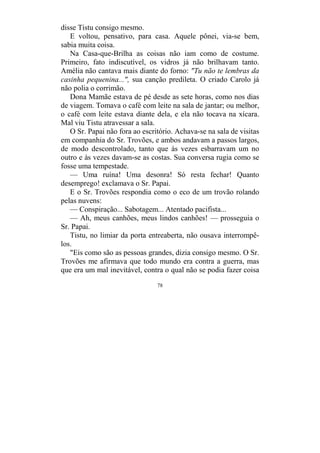 78
disse Tistu consigo mesmo.
E voltou, pensativo, para casa. Aquele pônei, via-se bem,
sabia muita coisa.
Na Casa-que-Brilha as coisas não iam como de costume.
Primeiro, fato indiscutível, os vidros já não brilhavam tanto.
Amélia não cantava mais diante do forno: "Tu não te lembras da
casinha pequenina...", sua canção predileta. O criado Carolo já
não polia o corrimão.
Dona Mamãe estava de pé desde as sete horas, como nos dias
de viagem. Tomava o café com leite na sala de jantar; ou melhor,
o café com leite estava diante dela, e ela não tocava na xícara.
Mal viu Tistu atravessar a sala.
O Sr. Papai não fora ao escritório. Achava-se na sala de visitas
em companhia do Sr. Trovões, e ambos andavam a passos largos,
de modo descontrolado, tanto que às vezes esbarravam um no
outro e às vezes davam-se as costas. Sua conversa rugia como se
fosse uma tempestade.
— Uma ruína! Uma desonra! Só resta fechar! Quanto
desemprego! exclamava o Sr. Papai.
E o Sr. Trovões respondia como o eco de um trovão rolando
pelas nuvens:
— Conspiração... Sabotagem... Atentado pacifista...
— Ah, meus canhões, meus lindos canhões! — prosseguia o
Sr. Papai.
Tistu, no limiar da porta entreaberta, não ousava interrompê-
los.
"Eis como são as pessoas grandes, dizia consigo mesmo. O Sr.
Trovões me afirmava que todo mundo era contra a guerra, mas
que era um mal inevitável, contra o qual não se podia fazer coisa
 