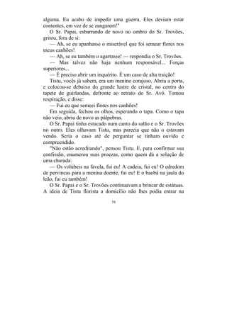79
alguma. Eu acabo de impedir uma guerra. Eles deviam estar
contentes, em vez de se zangarem!"
O Sr. Papai, esbarrando de novo no ombro do Sr. Trovões,
gritou, fora de si:
— Ah, se eu apanhasse o miserável que foi semear flores nos
meus canhões!
— Ah, se eu também o agarrasse! — respondia o Sr. Trovões.
— Mas talvez não haja nenhum responsável... Forças
superiores...
— É preciso abrir um inquérito. É um caso de alta traição!
Tistu, vocês já sabem, era um menino corajoso. Abriu a porta,
e colocou-se debaixo do grande lustre de cristal, no centro do
tapete de guirlandas, defronte ao retrato do Sr. Avô. Tomou
respiração, e disse:
— Fui eu que semeei flores nos canhões!
Em seguida, fechou os olhos, esperando o tapa. Como o tapa
não veio, abriu de novo as pálpebras.
O Sr. Papai tinha estacado num canto do salão e o Sr. Trovões
no outro. Eles olhavam Tistu, mas parecia que não o estavam
vendo. Seria o caso até de perguntar se tinham ouvido e
compreendido.
"Não estão acreditando", pensou Tistu. E, para confirmar sua
confissão, enumerou suas proezas, como quem dá a solução de
uma charada:
— Os volúbeis na favela, fui eu! A cadeia, fui eu! O edredom
de pervincas para a menina doente, fui eu! E o baobá na jaula do
leão, fui eu também!
O Sr. Papai e o Sr. Trovões continuavam a brincar de estátuas.
A ideia de Tistu florista a domicílio não lhes podia entrar na
 