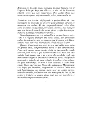 8
Renovava-se, de certo modo, o milagre de Saint-Exupéry com O
Pequeno Príncipe, hoje um clássico, e não só da literatura
infantil. Creio que não exageramos. Pois certas obras não
transcendem apenas as fronteiras dos países, mas também as
fronteiras das idades: disfarçando a profundidade de suas
mensagens na singeleza de um livro para crianças, dirigem-se
realmente aos adultos. Só eles compreenderão mil coisas ditas
entre as linhas ou sugeridas por vários símbolos. Mas nem por
isso tais livros deixam de dar o seu pleno recado às crianças,
inclusive à criança que sobrevive em nós ...
Mas não param nesta rica ambivalência as semelhanças entre
Tistu e o Pequeno Príncipe. Há outras ainda, que aproximam
ambos da mais misteriosa personagem que já passou pela Terra,
embora o seu nome não apareça uma só vez em todo o texto.
Quando dizemos que um novo livro se assemelha a um outro
de grande êxito, comprometemos talvez o que apresentamos.
Poder-se-á pensar numa simples cópia ou transposição, ainda
que bem feita. Não é o que acontece neste caso. Tistu tem uma
vidinha inteiramente sua e as proezas do seu dedo verde são
inteiramente originais. Tradutor de ambos os livros, só depois de
terminado o trabalho, já numa reflexão de ordem crítica, foi que
dei pela semelhança. O livro é aliás dedicado a Dom Jean-
Marie. Como na França os bispos são tratados por Monseigneur
e os leigos por Monsieur, pergunto-me se Maurice Druon não
terá homenageado um monge, quem sabe um antigo mestre,
revivido no velho jardineiro com sua mensagem de Paz. Se for
assim, o tradutor se alegra ainda mais por ter descoberto e
traduzido esta pequena obra-prima.
 