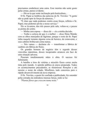 84
precisamos estabelecer uma outra. Esse menino não sente gosto
pelas armas, parece evidente.
— Dir-se-ia que sente inclinação pela horticultura...
O Sr. Papai se lembrou das palavras do Sr. Trovões: "A gente
não se pode opor às forças da natureza..."
"É claro que nada podemos contra essas forças, refletia o Sr.
Papai; mas podemos pô-las a nosso serviço."
Ele se levantou, deu três passos pela sala, voltou-se, e puxou
as pontas do colete.
— Minha cara esposa — disse ele — eis a minha decisão.
— Tenho a certeza de que é a melhor — disse Dona Mamãe
com os olhos marejados de lágrimas, porque o rosto do Sr. Papai
tinha naquele instante alguma coisa de heroico, de comovente, e
seus cabelos brilhavam como nunca.
— Nós vamos — declarou ele — transformar a fábrica de
canhões em fábrica de flores.
Os grandes homens de negócio têm o segredo dessas
viravoltas repentinas, desses inesperados arrancos em face de
uma situação adversa.
Puseram imediatamente mãos à obra. O sucesso foi
fulminante.
A batalha a tiros de violetas e miosótis fizera correr muita
tinta pelo mundo. A opinião pública já estava preparada. Todos
os acontecimentos precedentes, as misteriosas florações e até
mesmo o nome da cidade, Miraflores, tudo concorreu para o
rápido desenvolvimento da nova empresa.
O Sr. Trovões, a quem foi confiada a publicidade, fez estender
pelas estradas da redondeza imensas faixas, onde se lia:
"Plantai flores que crescem numa noite."
 
