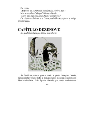 85
Ou então:
"As flores de Miraflores crescem até sobre o aço."
Mas seu melhor "slogan" foi sem dúvida:
"Dizei não à guerra, mas dizei-o com flores."
Os clientes afluíram, e a Casa-que-Brilha recuperou a antiga
prosperidade.
CAPÍTULO DEZENOVE
No qual Tistu faz uma última descoberta
As histórias nunca param onde a gente imagina. Vocês
pensavam talvez que tudo já estivesse dito, e que já conhecessem
Tistu muito bem. Pois fiquem sabendo que nunca conhecemos
 