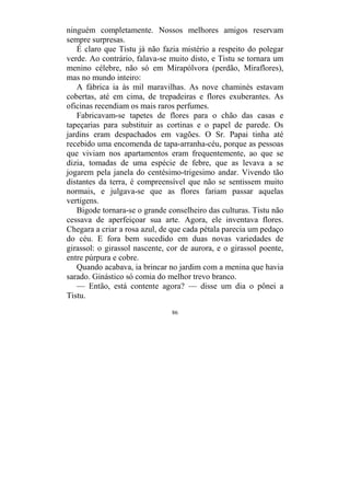 86
ninguém completamente. Nossos melhores amigos reservam
sempre surpresas.
É claro que Tistu já não fazia mistério a respeito do polegar
verde. Ao contrário, falava-se muito disto, e Tistu se tornara um
menino célebre, não só em Mirapólvora (perdão, Miraflores),
mas no mundo inteiro:
A fábrica ia às mil maravilhas. As nove chaminés estavam
cobertas, até em cima, de trepadeiras e flores exuberantes. As
oficinas recendiam os mais raros perfumes.
Fabricavam-se tapetes de flores para o chão das casas e
tapeçarias para substituir as cortinas e o papel de parede. Os
jardins eram despachados em vagões. O Sr. Papai tinha até
recebido uma encomenda de tapa-arranha-céu, porque as pessoas
que viviam nos apartamentos eram frequentemente, ao que se
dizia, tomadas de uma espécie de febre, que as levava a se
jogarem pela janela do centésimo-trigesimo andar. Vivendo tão
distantes da terra, é compreensível que não se sentissem muito
normais, e julgava-se que as flores fariam passar aquelas
vertigens.
Bigode tornara-se o grande conselheiro das culturas. Tistu não
cessava de aperfeiçoar sua arte. Agora, ele inventava flores.
Chegara a criar a rosa azul, de que cada pétala parecia um pedaço
do céu. E fora bem sucedido em duas novas variedades de
girassol: o girassol nascente, cor de aurora, e o girassol poente,
entre púrpura e cobre.
Quando acabava, ia brincar no jardim com a menina que havia
sarado. Ginástico só comia do melhor trevo branco.
— Então, está contente agora? — disse um dia o pônei a
Tistu.
 