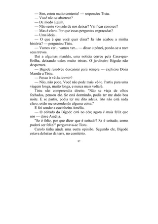 87
— Sim, estou muito contente! — respondeu Tistu.
— Você não se aborrece?
— De modo algum.
— Não sente vontade de nos deixar? Vai ficar conosco?
— Mas é claro. Por que essas perguntas engraçadas?
— Uma ideia...
— O que é que você quer dizer? Já não acabou a minha
história? — perguntou Tistu.
— Vamos ver... vamos ver... — disse o pônei, pondo-se a roer
seus trevos.
Daí a algumas manhãs, uma notícia correu pela Casa-que-
Brilha, deixando todos muito tristes. O jardineiro Bigode não
despertara.
— Bigode resolveu descansar para sempre — explicou Dona
Mamãe a Tistu.
— Posso ir vê-lo dormir?
— Não, não pode. Você não pode mais vê-lo. Partiu para uma
viagem longa, muito longa, e nunca mais voltará.
Tistu não compreendia direito. "Não se viaja de olhos
fechados, pensou ele. Se está dormindo, podia ter me dado boa
noite. E se partiu, podia ter me dito adeus. Isto não está nada
claro; estão me escondendo alguma coisa."
E foi sondar a cozinheira Amélia.
— O coitado do Bigode está no céu; agora é mais feliz que
nós — disse Amélia.
"Se é feliz, por que dizer que é coitado? Se é coitado, como
poderá ser feliz?" perguntava-se Tistu.
Carolo tinha ainda uma outra opinião. Segundo ele, Bigode
estava debaixo da terra, no cemitério.
 