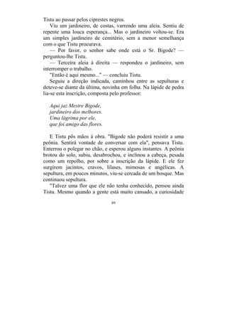 89
Tistu ao passar pelos ciprestes negros.
Viu um jardineiro, de costas, varrendo uma aleia. Sentiu de
repente uma louca esperança... Mas o jardineiro voltou-se. Era
um simples jardineiro de cemitério, sem a menor semelhança
com o que Tistu procurava.
— Por favor, o senhor sabe onde está o Sr. Bigode? —
perguntou-lhe Tistu.
— Terceira aleia à direita — respondeu o jardineiro, sem
interromper o trabalho.
"Então é aqui mesmo..." — concluiu Tistu.
Seguiu a direção indicada, caminhou entre as sepulturas e
deteve-se diante da última, novinha em folha. Na lápide de pedra
lia-se esta inscrição, composta pelo professor:
Aqui jaz Mestre Bigode,
jardineiro dos melhores.
Uma lágrima por ele,
que foi amigo das flores.
E Tistu pôs mãos à obra. "Bigode não poderá resistir a uma
peônia. Sentirá vontade de conversar com ela", pensava Tistu.
Enterrou o polegar no chão, e esperou alguns instantes. A peônia
brotou do solo, subiu, desabrochou, e inclinou a cabeça, pesada
como um repolho, por sobre a inscrição da lápide. E ele fez
surgirem jacintos, cravos, lilases, mimosas e angélicas. A
sepultura, em poucos minutos, viu-se cercada de um bosque. Mas
continuou sepultura.
"Talvez uma flor que ele não tenha conhecido, pensou ainda
Tistu. Mesmo quando a gente está muito cansado, a curiosidade
 