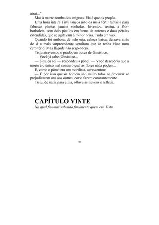 90
atrai..."
Mas a morte zomba dos enigmas. Ela é que os propõe.
Uma hora inteira Tistu lançou mão da mais fértil fantasia para
fabricar plantas jamais sonhadas. Inventou, assim, a flor-
borboleta, com dois pistilos em forma de antenas e duas pétalas
estendidas, que se agitavam à menor brisa. Tudo em vão.
Quando foi embora, de mão suja, cabeça baixa, deixava atrás
de si a mais surpreendente sepultura que se tenha visto num
cemitério. Mas Bigode não respondera.
Tistu atravessou o prado, em busca de Ginástico.
— Você já sabe, Ginástico...
— Sim, eu sei — respondeu o pônei. — Você descobriu que a
morte é o único mal contra o qual as flores nada podem...
E, como o pônei era um moralista, acrescentou:
— É por isso que os homens são muito tolos ao procurar se
prejudicarem uns aos outros, como fazem constantemente.
Tistu, de nariz para cima, olhava as nuvens e refletia.
CAPÍTULO VINTE
No qual ficamos sabendo finalmente quem era Tistu.
 
