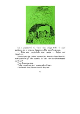 91
Ela o preocupava há vários dias; exigia todos os seus
cuidados; era só nela que ele pensava. Ela, quem? A escada.
— Tistu está construindo uma escada — diziam em
Miraflores.
Mas era só o que sabiam. Uma escada para ser colocada onde?
Para quê? Por que uma escada e não uma torre ou uma bandeira
de flores?
Tistu desconversava.
Tenho vontade de fazer uma escada, só isso...
Escolhera o local, bem no centro do prado.
 
