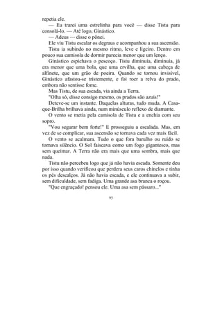95
repetia ele.
— Eu trarei uma estrelinha para você — disse Tistu para
consolá-lo. — Até logo, Ginástico.
— Adeus — disse o pônei.
Ele viu Tistu escalar os degraus e acompanhou a sua ascensão.
Tistu ia subindo no mesmo ritmo, leve e ligeiro. Dentro em
pouco sua camisola de dormir parecia menor que um lenço.
Ginástico espichava o pescoço. Tistu diminuía, diminuía, já
era menor que uma bola, que uma ervilha, que uma cabeça de
alfinete, que um grão de poeira. Quando se tornou invisível,
Ginástico afastou-se tristemente, e foi roer a relva do prado,
embora não sentisse fome.
Mas Tistu, de sua escada, via ainda a Terra.
"Olha só, disse consigo mesmo, os prados são azuis!"
Deteve-se um instante. Daquelas alturas, tudo muda. A Casa-
que-Brilha brilhava ainda, num minúsculo reflexo de diamante.
O vento se metia pela camisola de Tistu e a enchia com seu
sopro.
"Vou segurar bem forte!" E prosseguiu a escalada. Mas, em
vez de se complicar, sua ascensão se tornava cada vez mais fácil.
O vento se acalmara. Tudo o que fora barulho ou ruído se
tornava silêncio. O Sol faiscava como um fogo gigantesco, mas
sem queimar. A Terra não era mais que uma sombra, mais que
nada.
Tistu não percebeu logo que já não havia escada. Somente deu
por isso quando verificou que perdera seus caros chinelos e tinha
os pés descalços. Já não havia escada, e ele continuava a subir,
sem dificuldade, sem fadiga. Uma grande asa branca o roçou.
"Que engraçado! pensou ele. Uma asa sem pássaro..."
 