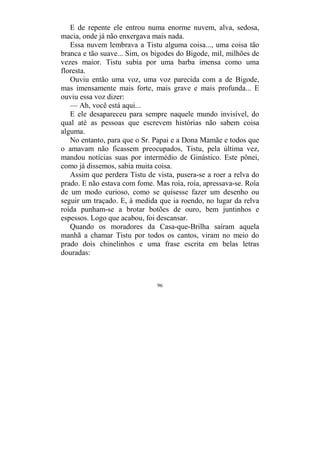 96
E de repente ele entrou numa enorme nuvem, alva, sedosa,
macia, onde já não enxergava mais nada.
Essa nuvem lembrava a Tistu alguma coisa..., uma coisa tão
branca e tão suave... Sim, os bigodes do Bigode, mil, milhões de
vezes maior. Tistu subia por uma barba imensa como uma
floresta.
Ouviu então uma voz, uma voz parecida com a de Bigode,
mas imensamente mais forte, mais grave e mais profunda... E
ouviu essa voz dizer:
— Ah, você está aqui...
E ele desapareceu para sempre naquele mundo invisível, do
qual até as pessoas que escrevem histórias não sabem coisa
alguma.
No entanto, para que o Sr. Papai e a Dona Mamãe e todos que
o amavam não ficassem preocupados, Tistu, pela última vez,
mandou notícias suas por intermédio de Ginástico. Este pônei,
como já dissemos, sabia muita coisa.
Assim que perdera Tistu de vista, pusera-se a roer a relva do
prado. E não estava com fome. Mas roía, roía, apressava-se. Roía
de um modo curioso, como se quisesse fazer um desenho ou
seguir um traçado. E, à medida que ia roendo, no lugar da relva
roída punham-se a brotar botões de ouro, bem juntinhos e
espessos. Logo que acabou, foi descansar.
Quando os moradores da Casa-que-Brilha saíram aquela
manhã a chamar Tistu por todos os cantos, viram no meio do
prado dois chinelinhos e uma frase escrita em belas letras
douradas:
 