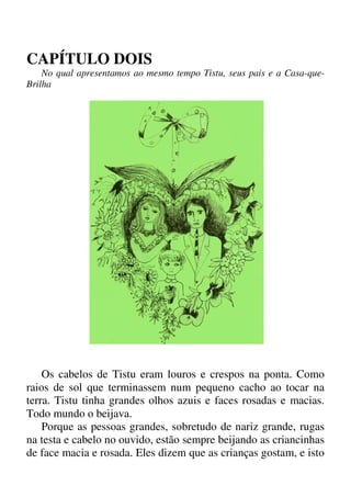 CAPÍTULO DOIS
No qual apresentamos ao mesmo tempo Tistu, seus pais e a Casa-que-
Brilha
Os cabelos de Tistu eram louros e crespos na ponta. Como
raios de sol que terminassem num pequeno cacho ao tocar na
terra. Tistu tinha grandes olhos azuis e faces rosadas e macias.
Todo mundo o beijava.
Porque as pessoas grandes, sobretudo de nariz grande, rugas
na testa e cabelo no ouvido, estão sempre beijando as criancinhas
de face macia e rosada. Eles dizem que as crianças gostam, e isto
 