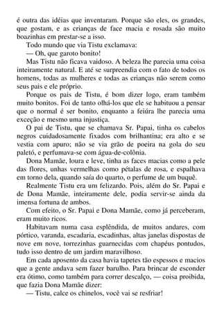 é outra das idéias que inventaram. Porque são eles, os grandes,
que gostam, e as crianças de face macia e rosada são muito
boazinhas em prestar-se a isso.
Todo mundo que via Tistu exclamava:
— Oh, que garoto bonito!
Mas Tistu não ficava vaidoso. A beleza lhe parecia uma coisa
inteiramente natural. E até se surpreendia com o fato de todos os
homens, todas as mulheres e todas as crianças não serem como
seus pais e ele próprio.
Porque os pais de Tistu, é bom dizer logo, eram também
muito bonitos. Foi de tanto olhá-los que ele se habituou a pensar
que o normal é ser bonito, enquanto a feiúra lhe parecia uma
exceção e mesmo uma injustiça.
O pai de Tistu, que se chamava Sr. Papai, tinha os cabelos
negros cuidadosamente fixados com brilhantina; era alto e se
vestia com apuro; não se via grão de poeira na gola do seu
paletó, e perfumava-se com água-de-colônia.
Dona Mamãe, loura e leve, tinha as faces macias como a pele
das flores, unhas vermelhas como pétalas de rosa, e espalhava
em torno dela, quando saía do quarto, o perfume de um buquê.
Realmente Tistu era um felizardo. Pois, além do Sr. Papai e
de Dona Mamãe, inteiramente dele, podia servir-se ainda da
imensa fortuna de ambos.
Com efeito, o Sr. Papai e Dona Mamãe, como já perceberam,
eram muito ricos.
Habitavam numa casa esplêndida, de muitos andares, com
pórtico, varanda, escadaria, escadinhas, altas janelas dispostas de
nove em nove, torrezinhas guarnecidas com chapéus pontudos,
tudo isso dentro de um jardim maravilhoso.
Em cada aposento da casa havia tapetes tão espessos e macios
que a gente andava sem fazer barulho. Para brincar de esconder
era ótimo, como também para correr descalço, — coisa proibida,
que fazia Dona Mamãe dizer:
— Tistu, calce os chinelos, você vai se resfriar!
 