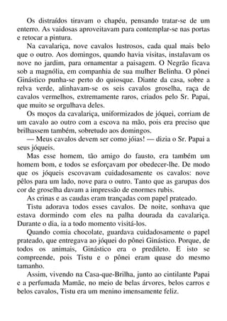 Os distraídos tiravam o chapéu, pensando tratar-se de um
enterro. As vaidosas aproveitavam para contemplar-se nas portas
e retocar a pintura.
Na cavalariça, nove cavalos lustrosos, cada qual mais belo
que o outro. Aos domingos, quando havia visitas, instalavam os
nove no jardim, para ornamentar a paisagem. O Negrão ficava
sob a magnólia, em companhia de sua mulher Belinha. O pônei
Ginástico punha-se perto do quiosque. Diante da casa, sobre a
relva verde, alinhavam-se os seis cavalos groselha, raça de
cavalos vermelhos, extremamente raros, criados pelo Sr. Papai,
que muito se orgulhava deles.
Os moços da cavalariça, uniformizados de jóquei, corriam de
um cavalo ao outro com a escova na mão, pois era preciso que
brilhassem também, sobretudo aos domingos.
— Meus cavalos devem ser como jóias! — dizia o Sr. Papai a
seus jóqueis.
Mas esse homem, tão amigo do fausto, era também um
homem bom, e todos se esforçavam por obedecer-lhe. De modo
que os jóqueis escovavam cuidadosamente os cavalos: nove
pêlos para um lado, nove para o outro. Tanto que as garupas dos
cor de groselha davam a impressão de enormes rubis.
As crinas e as caudas eram trançadas com papel prateado.
Tistu adorava todos esses cavalos. De noite, sonhava que
estava dormindo com eles na palha dourada da cavalariça.
Durante o dia, ia a todo momento visitá-los.
Quando comia chocolate, guardava cuidadosamente o papel
prateado, que entregava ao jóquei do pônei Ginástico. Porque, de
todos os animais, Ginástico era o predileto. E isto se
compreende, pois Tistu e o pônei eram quase do mesmo
tamanho.
Assim, vivendo na Casa-que-Brilha, junto ao cintilante Papai
e a perfumada Mamãe, no meio de belas árvores, belos carros e
belos cavalos, Tistu era um menino imensamente feliz.
 