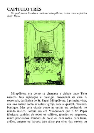 CAPÍTULO TRÊS
No qual somos levados a conhecer Mirapólvora, assim como a fábrica
do Sr. Papai
Mirapólvora era como se chamava a cidade onde Tistu
nascera. Sua reputação e prestígio provinham da casa e,
sobretudo, da fábrica do Sr. Papai. Mirapólvora, à primeira vista,
era uma cidade como as outras: igreja, cadeia, quartel, mercado,
boutique. Mas essa cidade como as outras era conhecida no
mundo inteiro. Porque era em Mirapólvora que o Sr. Papai
fabricava canhões de todos os calibres, grandes ou pequenos,
muito procurados. Canhões de bolso ou com rodas; para trens,
aviões, tanques ou barcos; para atirar por cima das nuvens ou
 
