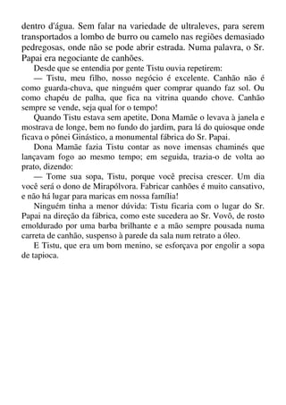 dentro d'água. Sem falar na variedade de ultraleves, para serem
transportados a lombo de burro ou camelo nas regiões demasiado
pedregosas, onde não se pode abrir estrada. Numa palavra, o Sr.
Papai era negociante de canhões.
Desde que se entendia por gente Tistu ouvia repetirem:
— Tistu, meu filho, nosso negócio é excelente. Canhão não é
como guarda-chuva, que ninguém quer comprar quando faz sol. Ou
como chapéu de palha, que fica na vitrina quando chove. Canhão
sempre se vende, seja qual for o tempo!
Quando Tistu estava sem apetite, Dona Mamãe o levava à janela e
mostrava de longe, bem no fundo do jardim, para lá do quiosque onde
ficava o pônei Ginástico, a monumental fábrica do Sr. Papai.
Dona Mamãe fazia Tistu contar as nove imensas chaminés que
lançavam fogo ao mesmo tempo; em seguida, trazia-o de volta ao
prato, dizendo:
— Tome sua sopa, Tistu, porque você precisa crescer. Um dia
você será o dono de Mirapólvora. Fabricar canhões é muito cansativo,
e não há lugar para maricas em nossa família!
Ninguém tinha a menor dúvida: Tistu ficaria com o lugar do Sr.
Papai na direção da fábrica, como este sucedera ao Sr. Vovô, de rosto
emoldurado por uma barba brilhante e a mão sempre pousada numa
carreta de canhão, suspenso à parede da sala num retrato a óleo.
E Tistu, que era um bom menino, se esforçava por engolir a sopa
de tapioca.
 