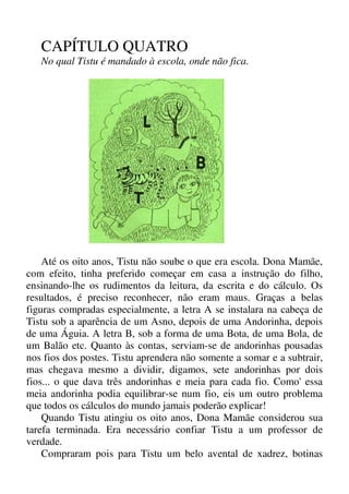 CAPÍTULO QUATRO
No qual Tistu é mandado à escola, onde não fica.
Até os oito anos, Tistu não soube o que era escola. Dona Mamãe,
com efeito, tinha preferido começar em casa a instrução do filho,
ensinando-lhe os rudimentos da leitura, da escrita e do cálculo. Os
resultados, é preciso reconhecer, não eram maus. Graças a belas
figuras compradas especialmente, a letra A se instalara na cabeça de
Tistu sob a aparência de um Asno, depois de uma Andorinha, depois
de uma Águia. A letra B, sob a forma de uma Bota, de uma Bola, de
um Balão etc. Quanto às contas, serviam-se de andorinhas pousadas
nos fios dos postes. Tistu aprendera não somente a somar e a subtrair,
mas chegava mesmo a dividir, digamos, sete andorinhas por dois
fios... o que dava três andorinhas e meia para cada fio. Como' essa
meia andorinha podia equilibrar-se num fio, eis um outro problema
que todos os cálculos do mundo jamais poderão explicar!
Quando Tistu atingiu os oito anos, Dona Mamãe considerou sua
tarefa terminada. Era necessário confiar Tistu a um professor de
verdade.
Compraram pois para Tistu um belo avental de xadrez, botinas
 