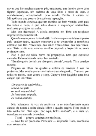 novas que lhe machucavam os pés, uma pasta, um tinteiro preto com
figuras japonesas, um caderno de uma linha e outro de duas, e
mandaram-no, acompanhado pelo criado Carolo, à escola de
Mirapólvora, que gozava de excelente reputação.
Todo mundo esperava que um menino tão bem vestido, com pais
tão belos e ricos, e que sabia dividir e esquartejar andorinhas,
realizasse prodígios nas aulas.
Mas que decepção! A escola produziu em Tistu um resultado
imprevisível e lamentável.
Quando começava o lento desfile das letras que caminham a passo
pelo quadro-negro, quando começava a se desenrolar a monótona
corrente dos três--vezes-três, dos cinco-vezes-cinco, dos sete-vezes-
sete, Tistu sentia uma coceira no olho esquerdo e logo caía no mais
profundo sono.
Não é que ele fosse burro ou preguiçoso, nem que estivesse
cansado. Estava cheio da maior boa vontade.
"Eu não quero dormir, eu não quero dormir", repetia Tistu consigo
mesmo.
Pregava os olhos no quadro e colava os ouvidos à voz do
professor. Mas sentia que a coceirinha estava chegando... Tentava, por
todos os meios, lutar contra o sono. Cantava bem baixinho uma bela
canção que inventara:
Um quarto de andorinha...
Será a sua pata
ou será uma asinha?
Se fosse uma empada,
eu comia todinha!
Não adiantava. A voz do professor ia se transformando numa
canção de ninar; a noite descia sobre o quadro-negro; Tistu ouvia o
teto cochichar: "Por aqui, por aqui, belos sonhos!", e a aula se-
transformava em aula de sonhar.
— Tistu! — gritava de repente o professor.
— Não foi de propósito, Professor — respondia Tistu, acordando
num sobressalto.
 