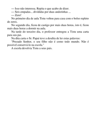 — Isso não interessa. Repita o que acabo de dizer.
— Seis empadas... divididas por duas andorinhas ...
— Zero!
No primeiro dia de aula Tistu voltou para casa com o bolso repleto
de zeros.
No segundo dia, ficou de castigo por mais duas horas, isto é, ficou
mais duas horas a dormir na aula.
Na tarde do terceiro dia, o professor entregou a Tistu uma carta
para seu pai.
Na dita carta o Sr. Papai teve a desdita de ler estas palavras:
"Prezado Senhor, o seu filho não é como todo mundo. Não é
possível conservá-lo na escola."
A escola devolvia Tistu a seus pais.
 