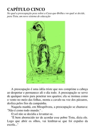CAPÍTULO CINCO
No qual a preocupação pesa sobre a Casa-que-Brilha e no qual se decide,
para Tistu, um novo sistema de educação
■
A preocupação é uma idéia triste que nos comprime a cabeça
ao despertar e permanece ali o dia todo. A preocupação se serve
de qualquer meio para penetrar nos quartos; ela se insinua como
o vento no meio das folhas, monta a cavalo na voz dos pássaros,
desliza pelos fios da campainha.
Naquela manhã, em Mirapólvora, a preocupação se chamava:
"Não é como todo mundo." .
O sol não se decidia a levantar-se.
"É bem aborrecido ter de acordar esse pobre Tistu, dizia ele.
Logo que abrir os olhos, vai lembrar-se que foi expulso da
escola..."
 
