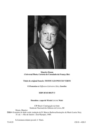 Maurice Druon
(Universal Photo, Cortesia do Consulado da França, Rio)
Título do original francês: TISTOU LES POUCES VERTS
© Promotion et Diffusion Littéraires S.A., Genebra
ISBN 85-03-00137-3
Desenhos e capa de MARIE LOUISE NERY
CIP-Brasil. Catalogação-na-fonte
Sindicato Nacional dos Editores de Livros, RJ
Druon, Maurice
D86m O menino do dedo verde; tradução de D. Marcos Barbosa/ilustrações de Marie Louise Nery
35. ed. — Rio de Janeiro : José Olympio, 1989.
I. Literatura infanto-juvenil. I. Título.
73-0125 CD D —028.5
 