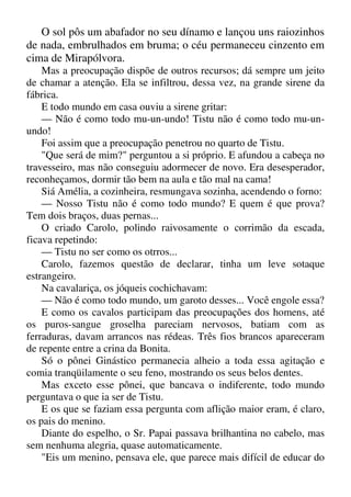 O sol pôs um abafador no seu dínamo e lançou uns raiozinhos
de nada, embrulhados em bruma; o céu permaneceu cinzento em
cima de Mirapólvora.
Mas a preocupação dispõe de outros recursos; dá sempre um jeito
de chamar a atenção. Ela se infiltrou, dessa vez, na grande sirene da
fábrica.
E todo mundo em casa ouviu a sirene gritar:
— Não é como todo mu-un-undo! Tistu não é como todo mu-un-
undo!
Foi assim que a preocupação penetrou no quarto de Tistu.
"Que será de mim?" perguntou a si próprio. E afundou a cabeça no
travesseiro, mas não conseguiu adormecer de novo. Era desesperador,
reconheçamos, dormir tão bem na aula e tão mal na cama!
Siá Amélia, a cozinheira, resmungava sozinha, acendendo o forno:
— Nosso Tistu não é como todo mundo? E quem é que prova?
Tem dois braços, duas pernas...
O criado Carolo, polindo raivosamente o corrimão da escada,
ficava repetindo:
— Tistu no ser como os otrros...
Carolo, fazemos questão de declarar, tinha um leve sotaque
estrangeiro.
Na cavalariça, os jóqueis cochichavam:
— Não é como todo mundo, um garoto desses... Você engole essa?
E como os cavalos participam das preocupações dos homens, até
os puros-sangue groselha pareciam nervosos, batiam com as
ferraduras, davam arrancos nas rédeas. Três fios brancos apareceram
de repente entre a crina da Bonita.
Só o pônei Ginástico permanecia alheio a toda essa agitação e
comia tranqüilamente o seu feno, mostrando os seus belos dentes.
Mas exceto esse pônei, que bancava o indiferente, todo mundo
perguntava o que ia ser de Tistu.
E os que se faziam essa pergunta com aflição maior eram, é claro,
os pais do menino.
Diante do espelho, o Sr. Papai passava brilhantina no cabelo, mas
sem nenhuma alegria, quase automaticamente.
"Eis um menino, pensava ele, que parece mais difícil de educar do
 