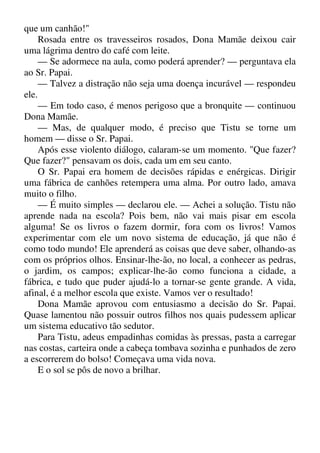 que um canhão!"
Rosada entre os travesseiros rosados, Dona Mamãe deixou cair
uma lágrima dentro do café com leite.
— Se adormece na aula, como poderá aprender? — perguntava ela
ao Sr. Papai.
— Talvez a distração não seja uma doença incurável — respondeu
ele.
— Em todo caso, é menos perigoso que a bronquite — continuou
Dona Mamãe.
— Mas, de qualquer modo, é preciso que Tistu se torne um
homem — disse o Sr. Papai.
Após esse violento diálogo, calaram-se um momento. "Que fazer?
Que fazer?" pensavam os dois, cada um em seu canto.
O Sr. Papai era homem de decisões rápidas e enérgicas. Dirigir
uma fábrica de canhões retempera uma alma. Por outro lado, amava
muito o filho.
— É muito simples — declarou ele. — Achei a solução. Tistu não
aprende nada na escola? Pois bem, não vai mais pisar em escola
alguma! Se os livros o fazem dormir, fora com os livros! Vamos
experimentar com ele um novo sistema de educação, já que não é
como todo mundo! Ele aprenderá as coisas que deve saber, olhando-as
com os próprios olhos. Ensinar-lhe-ão, no local, a conhecer as pedras,
o jardim, os campos; explicar-lhe-ão como funciona a cidade, a
fábrica, e tudo que puder ajudá-lo a tornar-se gente grande. A vida,
afinal, é a melhor escola que existe. Vamos ver o resultado!
Dona Mamãe aprovou com entusiasmo a decisão do Sr. Papai.
Quase lamentou não possuir outros filhos nos quais pudessem aplicar
um sistema educativo tão sedutor.
Para Tistu, adeus empadinhas comidas às pressas, pasta a carregar
nas costas, carteira onde a cabeça tombava sozinha e punhados de zero
a escorrerem do bolso! Começava uma vida nova.
E o sol se pôs de novo a brilhar.
 