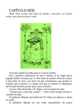 CAPÍTULO SEIS
Onde Tistu recebe uma lição de jardim e descobre, ao mesmo
tempo, que possui polegar verde.
Tistu pôs chapéu de palha para ir à aula de jardim.
Era a primeira experiência do novo sistema. O Sr. Papai havia
julgado melhor começar por aí. Uma lição de jardim, afinal de contas,
é uma lição de terra, essa terra em que caminhamos, que produz os
legumes que comemos e o capim com que os animais se alimentam,
até ficarem bastante gordos para serem comidos...
A terra, tinha declarado o Sr. Papai, está na origem de tudo.
"Tomara que o sono não venha!" — dizia Tistu consigo mesmo, a
caminho da aula.
O jardineiro Bigode, prevenido pelo Sr. Papai, já esperava o aluno
na estufa.
O jardineiro Bigode era um velho macambúzio, de pouca
 