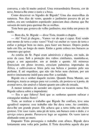 conversa, e não lá muito amável. Uma extraordinária floresta, cor de
neve, brotava-lhe entre o nariz e a boca.
Como descrever os bigodes de Bigode? Uma das maravilhas da
natureza. Nos dias de vento, quando o jardineiro passava de pá ao
ombro, era um verdadeiro espetáculo: pareciam duas chamas que lhe
saíssem do nariz para queimar-lhe as orelhas.
Tistu bem que gostava do velho jardineiro, mas tinha um pouco de
medo.
— Bom dia, Sr. Bigode — disse Tistu, tirando o chapéu.
— Ah! Você já chegou... Vamos ver do que é capaz. Está vendo
este monte de terra e estes vasos? Você vai encher os vasos de terra e
enfiar o polegar bem no meio, para fazer um buraco. Depois ponha
tudo em fila, ao longo do muro. Então a gente coloca nos buracos as
sementes que quiser.
As estufas do Sr. Papai eram admiráveis e dignas, em tudo, do
resto da casa. Sob a proteção dos vidros cintilantes, mantinha-se,
graças a um aquecedor, um ar úmido e quente. Ali mimosas
floresciam em pleno inverno, cresciam palmeiras importadas da
África, e cultivavam-se lírios pela sua beleza e jasmins pelo seu
perfume. E até orquídeas, que não são belas nem cheiram, por um
motivo inteiramente inútil para uma flor: a raridade.
Bigode era o senhor daquele recinto. Quando Dona Mamãe, aos
domingos, trazia as amigas para ver a estufa, ele postava-se à porta, de
avental novo, tão amável e falante quanto um cabo de enxada.
À menor tentativa de acender um cigarro ou tocarem numa flor,
Bigode saltava sobre a imprudente:
— Era o que faltava! Será que as senhoras querem sufocar e
estrangular minhas flores?
Tistu, ao realizar o trabalho que Bigode lhe confiara, teve uma
agradável surpresa: esse trabalho não lhe dava sono. Ao contrário,
dava-lhe um grande prazer. Ele achava que a terra tinha um cheiro
gostoso. Um vaso vazio, uma pá de terra, um buraco com o dedo, e o
serviço estava pronto. Passava-se logo ao seguinte. Os vasos iam-se
alinhando rente ao muro.
Enquanto Tistu prosseguia o trabalho com afinco, Bigode dava
lentamente uma volta pelo jardim. E Tistu descobriu aquele dia por
 