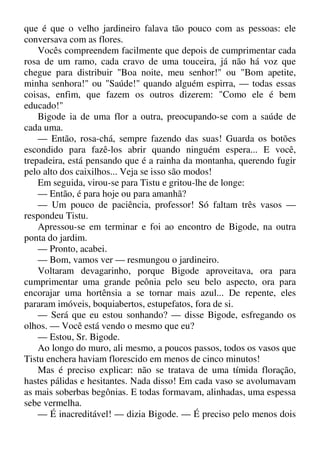 que é que o velho jardineiro falava tão pouco com as pessoas: ele
conversava com as flores.
Vocês compreendem facilmente que depois de cumprimentar cada
rosa de um ramo, cada cravo de uma touceira, já não há voz que
chegue para distribuir "Boa noite, meu senhor!" ou "Bom apetite,
minha senhora!" ou "Saúde!" quando alguém espirra, — todas essas
coisas, enfim, que fazem os outros dizerem: "Como ele é bem
educado!"
Bigode ia de uma flor a outra, preocupando-se com a saúde de
cada uma.
— Então, rosa-chá, sempre fazendo das suas! Guarda os botões
escondido para fazê-los abrir quando ninguém espera... E você,
trepadeira, está pensando que é a rainha da montanha, querendo fugir
pelo alto dos caixilhos... Veja se isso são modos!
Em seguida, virou-se para Tistu e gritou-lhe de longe:
— Então, é para hoje ou para amanhã?
— Um pouco de paciência, professor! Só faltam três vasos —
respondeu Tistu.
Apressou-se em terminar e foi ao encontro de Bigode, na outra
ponta do jardim.
— Pronto, acabei.
— Bom, vamos ver — resmungou o jardineiro.
Voltaram devagarinho, porque Bigode aproveitava, ora para
cumprimentar uma grande peônia pelo seu belo aspecto, ora para
encorajar uma hortênsia a se tornar mais azul... De repente, eles
pararam imóveis, boquiabertos, estupefatos, fora de si.
— Será que eu estou sonhando? — disse Bigode, esfregando os
olhos. — Você está vendo o mesmo que eu?
— Estou, Sr. Bigode.
Ao longo do muro, ali mesmo, a poucos passos, todos os vasos que
Tistu enchera haviam florescido em menos de cinco minutos!
Mas é preciso explicar: não se tratava de uma tímida floração,
hastes pálidas e hesitantes. Nada disso! Em cada vaso se avolumavam
as mais soberbas begônias. E todas formavam, alinhadas, uma espessa
sebe vermelha.
— É inacreditável! — dizia Bigode. — É preciso pelo menos dois
 