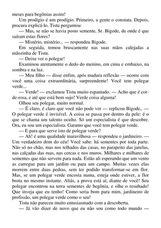 meses para begônias assim!
Um prodígio é um prodígio. Primeiro, a gente o constata. Depois,
procura explicá-lo. Tistu perguntou:
— Mas, se não se havia posto semente, Sr. Bigode, de onde é que
saíram estas flores?
— Mistério, mistério... — respondeu Bigode.
Em seguida, tomou bruscamente nas suas mãos calejadas a
mãozinha de Tistu.
— Deixe ver o polegar!
Examinou atentamente o dedo do menino, em cima e embaixo, na
sombra e na luz.
— Meu filho — disse enfim, após madura reflexão — ocorre com
você uma coisa extraordinária, surpreendente! Você tem polegar
verde...
— Verde! — exclamou Tistu muito espantado. — Acho que é cor-
de-rosa, e até que está bem sujo! Verde coisa alguma!
Olhou seu polegar, muito normal.
— É claro, é claro que você não pode ver — replicou Bigode,. —
O polegar verde é invisível. A coisa se passa por dentro da pele: é o
que se chama um talento oculto. Só um especialista é que descobre.
Ora, eu sou um especialista. Garanto que você tem polegar verde.
— E para que serve isto de polegar verde?
— Ah! é uma qualidade maravilhosa — respondeu o jardineiro. —
Um verdadeiro dom do céu! Você sabe: há sementes por toda parte.
Não só no chão, mas nos telhados das casas, no parapeito das janelas,
nas calçadas das ruas, nas cercas e nos muros. Milhares e milhares de
sementes que não servem para nada. Estão ali esperando que um vento
as carregue para um jardim ou para um campo. Muitas vezes elas
morrem entre duas pedras, sem ter podido transformar-se em flor.
Mas, se um polegar verde encosta numa, esteja onde estiver, a flor
brota no mesmo instante. Aliás, a prova está aí, diante de você! Seu
polegar encontrou na terra sementes de begônia, e olhe o resultado!
Que inveja que eu tenho! Como seria bom para mim, jardineiro de
profissão, um polegar verde como o seu!
Tistu não pareceu muito entusiasmado com a descoberta.
— Já vão dizer de novo que eu não sou como todo mundo —
 