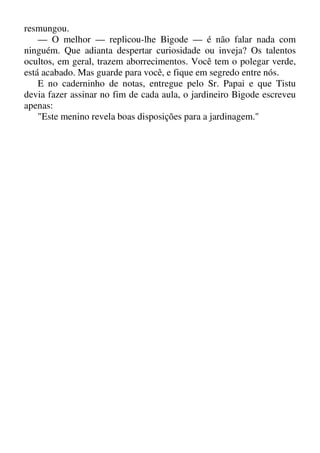 resmungou.
— O melhor — replicou-lhe Bigode — é não falar nada com
ninguém. Que adianta despertar curiosidade ou inveja? Os talentos
ocultos, em geral, trazem aborrecimentos. Você tem o polegar verde,
está acabado. Mas guarde para você, e fique em segredo entre nós.
E no caderninho de notas, entregue pelo Sr. Papai e que Tistu
devia fazer assinar no fim de cada aula, o jardineiro Bigode escreveu
apenas:
"Este menino revela boas disposições para a jardinagem."
 