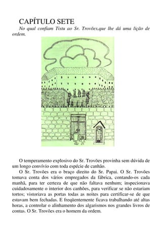 CAPÍTULO SETE
No qual confiam Tistu ao Sr. Trovões,que lhe dá uma lição de
ordem.
O temperamento explosivo do Sr. Trovões provinha sem dúvida de
um longo convívio com toda espécie de canhão.
O Sr. Trovões era o braço direito do Sr. Papai. O Sr. Trovões
tomava conta dos vários empregados da fábrica, contando-os cada
manhã, para ter certeza de que não faltava nenhum; inspecionava
cuidadosamente o interior dos canhões, para verificar se não estariam
tortos; vistoriava as portas todas as noites para certificar-se de que
estavam bem fechadas. E freqüentemente ficava trabalhando até altas
horas, a controlar o alinhamento dos algarismos nos grandes livros de
contas. O Sr. Trovões era o homem da ordem.
 