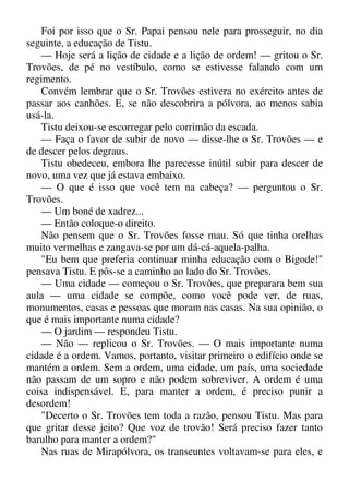 Foi por isso que o Sr. Papai pensou nele para prosseguir, no dia
seguinte, a educação de Tistu.
— Hoje será a lição de cidade e a lição de ordem! — gritou o Sr.
Trovões, de pé no vestíbulo, como se estivesse falando com um
regimento.
Convém lembrar que o Sr. Trovões estivera no exército antes de
passar aos canhões. E, se não descobrira a pólvora, ao menos sabia
usá-la.
Tistu deixou-se escorregar pelo corrimão da escada.
— Faça o favor de subir de novo — disse-lhe o Sr. Trovões — e
de descer pelos degraus.
Tistu obedeceu, embora lhe parecesse inútil subir para descer de
novo, uma vez que já estava embaixo.
— O que é isso que você tem na cabeça? — perguntou o Sr.
Trovões.
— Um boné de xadrez...
— Então coloque-o direito.
Não pensem que o Sr. Trovões fosse mau. Só que tinha orelhas
muito vermelhas e zangava-se por um dá-cá-aquela-palha.
"Eu bem que preferia continuar minha educação com o Bigode!"
pensava Tistu. E pôs-se a caminho ao lado do Sr. Trovões.
— Uma cidade — começou o Sr. Trovões, que preparara bem sua
aula — uma cidade se compõe, como você pode ver, de ruas,
monumentos, casas e pessoas que moram nas casas. Na sua opinião, o
que é mais importante numa cidade?
— O jardim — respondeu Tistu.
— Não — replicou o Sr. Trovões. — O mais importante numa
cidade é a ordem. Vamos, portanto, visitar primeiro o edifício onde se
mantém a ordem. Sem a ordem, uma cidade, um país, uma sociedade
não passam de um sopro e não podem sobreviver. A ordem é uma
coisa indispensável. E, para manter a ordem, é preciso punir a
desordem!
"Decerto o Sr. Trovões tem toda a razão, pensou Tistu. Mas para
que gritar desse jeito? Que voz de trovão! Será preciso fazer tanto
barulho para manter a ordem?"
Nas ruas de Mirapólvora, os transeuntes voltavam-se para eles, e
 