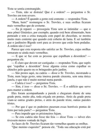 Tistu se sentia constrangido.
— Tistu, não se distraia! Que é a ordem? — perguntou o Sr.
Trovões em tom severo.
— A ordem? É quando a gente está contente — respondeu Tistu.
"Hum, hum!" resmungou o Sr. Trovões, e suas orelhas ficaram
mais vermelhas que de costume.
— Eu já reparei — prosseguiu Tistu sem se intimidar — que o
meu pônei Ginástico, por exemplo, quando está bem alimentado, bem
penteado e tem a crina trançada com papel de chocolate, se mostra
muito mais contente que quando está coberto de lama. E sei também
que o jardineiro Bigode sorri para as árvores que estão bem podadas.
A ordem não é isso?
Parece que esta resposta não satisfez ao Sr. Trovões, cujas orelhas
tornaram-se ainda mais vermelhas.
— E que se faz com as pessoas que espalham a desordem? —
perguntou ele.
— É claro que devem ser castigadas — respondeu Tistu, que supôs
que "espalhar a desordem" fosse alguma coisa como espalhar os
chinelos pelo quarto ou os brinquedos pelo jardim.
— São postos aqui, na cadeia — disse o Sr. Trovões, mostrando a
Tistu, num largo gesto, uma imensa parede cinzenta, sem uma única
janela, o que não é muito normal numa parede.
— Cadeia é isso? — perguntou Tistu.
— Sim, é isso — disse o Sr; Trovões. — É o edifício que serve
para manter a ordem.
Eles foram acompanhando a parede e chegaram diante de uma
grade preta, muito alta, toda eriçada em pontas. Atrás da grade preta
viam-se outras grades pretas, e atrás da parede triste, outras paredes
tristes.
— Por que é que os pedreiros puseram essas horríveis pontas de
ferro por toda parte? — perguntou Tistu.
— Para impedir que os prisioneiros fujam.
— Se esta cadeia não fosse tão feia — disse Tistu — talvez eles
tivessem menos vontade de fugir.
As faces do Sr. Trovões ficaram tão vermelhas quanto as orelhas.
"Que menino esquisito!" pensou ele. "Toda sua educação está por
 