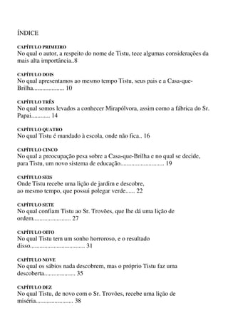 ÍNDICE
CAPÍTULO PRIMEIRO
No qual o autor, a respeito do nome de Tistu, tece algumas considerações da
mais alta importância..8
CAPÍTULO DOIS
No qual apresentamos ao mesmo tempo Tistu, seus pais e a Casa-que-
Brilha.................... 10
CAPÍTULO TRÊS
No qual somos levados a conhecer Mirapólvora, assim como a fábrica do Sr.
Papai............ 14
CAPÍTULO QUATRO
No qual Tistu é mandado à escola, onde não fica.. 16
CAPÍTULO CINCO
No qual a preocupação pesa sobre a Casa-que-Brilha e no qual se decide,
para Tistu, um novo sistema de educação............................ 19
CAPÍTULO SEIS
Onde Tistu recebe uma lição de jardim e descobre,
ao mesmo tempo, que possui polegar verde...... 22
CAPÍTULO SETE
No qual confiam Tistu ao Sr. Trovões, que lhe dá uma lição de
ordem........................ 27
CAPÍTULO OITO
No qual Tistu tem um sonho horroroso, e o resultado
disso................................... 31
CAPÍTULO NOVE
No qual os sábios nada descobrem, mas o próprio Tistu faz uma
descoberta.................... 35
CAPÍTULO DEZ
No qual Tistu, de novo com o Sr. Trovões, recebe uma lição de
miséria........................ 38
 
